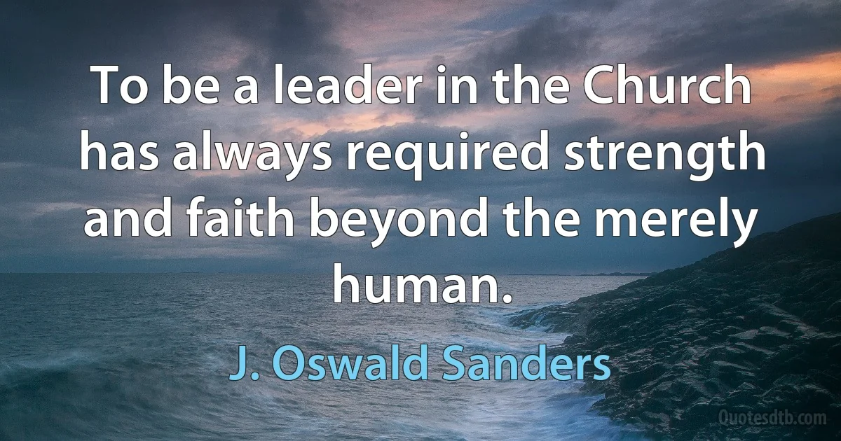 To be a leader in the Church has always required strength and faith beyond the merely human. (J. Oswald Sanders)