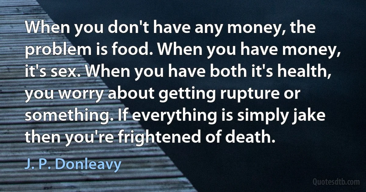 When you don't have any money, the problem is food. When you have money, it's sex. When you have both it's health, you worry about getting rupture or something. If everything is simply jake then you're frightened of death. (J. P. Donleavy)