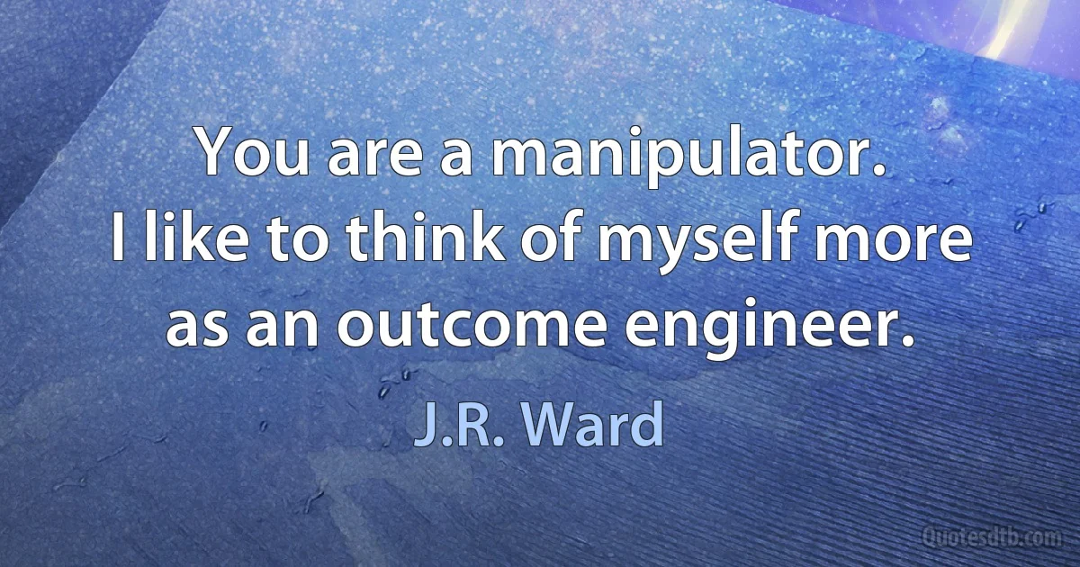 You are a manipulator.
I like to think of myself more as an outcome engineer. (J.R. Ward)