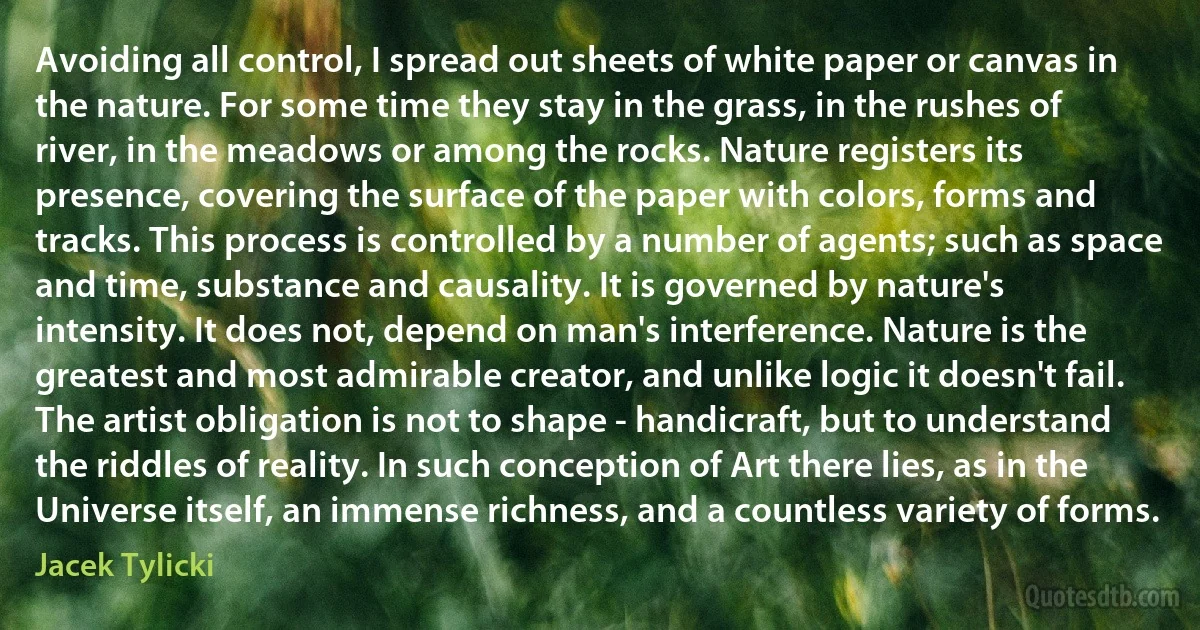 Avoiding all control, I spread out sheets of white paper or canvas in the nature. For some time they stay in the grass, in the rushes of river, in the meadows or among the rocks. Nature registers its presence, covering the surface of the paper with colors, forms and tracks. This process is controlled by a number of agents; such as space and time, substance and causality. It is governed by nature's intensity. It does not, depend on man's interference. Nature is the greatest and most admirable creator, and unlike logic it doesn't fail. The artist obligation is not to shape - handicraft, but to understand the riddles of reality. In such conception of Art there lies, as in the Universe itself, an immense richness, and a countless variety of forms. (Jacek Tylicki)