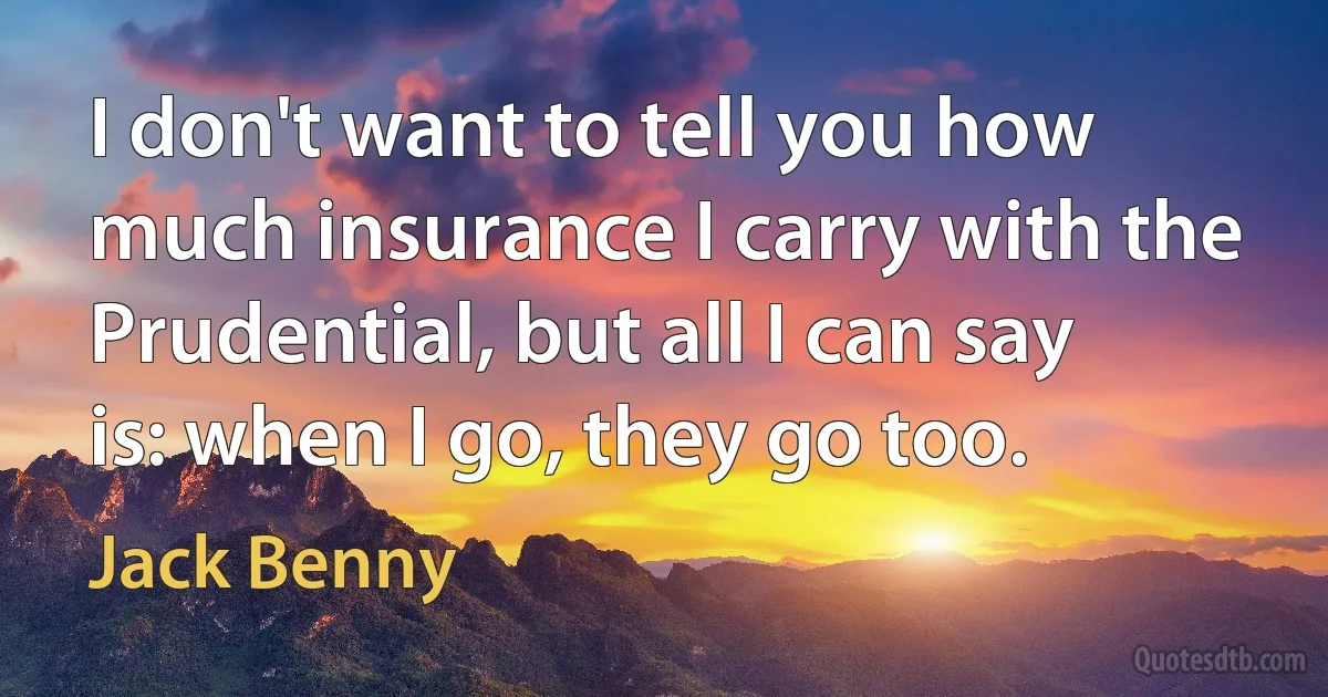 I don't want to tell you how much insurance I carry with the Prudential, but all I can say is: when I go, they go too. (Jack Benny)