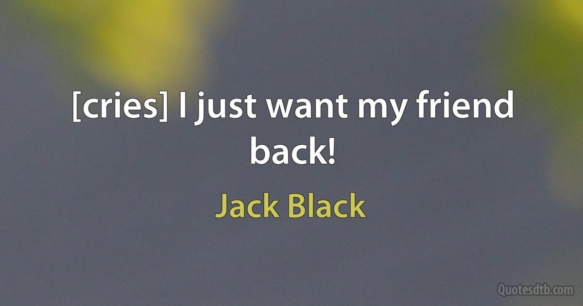 [cries] I just want my friend back! (Jack Black)