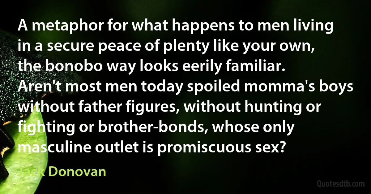 A metaphor for what happens to men living in a secure peace of plenty like your own, the bonobo way looks eerily familiar. Aren't most men today spoiled momma's boys without father figures, without hunting or fighting or brother-bonds, whose only masculine outlet is promiscuous sex? (Jack Donovan)