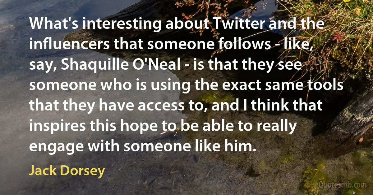 What's interesting about Twitter and the influencers that someone follows - like, say, Shaquille O'Neal - is that they see someone who is using the exact same tools that they have access to, and I think that inspires this hope to be able to really engage with someone like him. (Jack Dorsey)