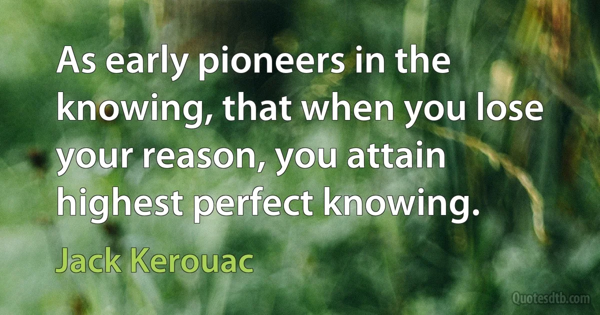 As early pioneers in the knowing, that when you lose your reason, you attain highest perfect knowing. (Jack Kerouac)