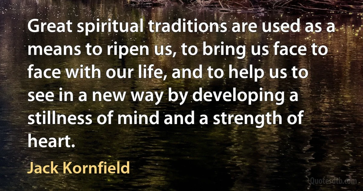 Great spiritual traditions are used as a means to ripen us, to bring us face to face with our life, and to help us to see in a new way by developing a stillness of mind and a strength of heart. (Jack Kornfield)