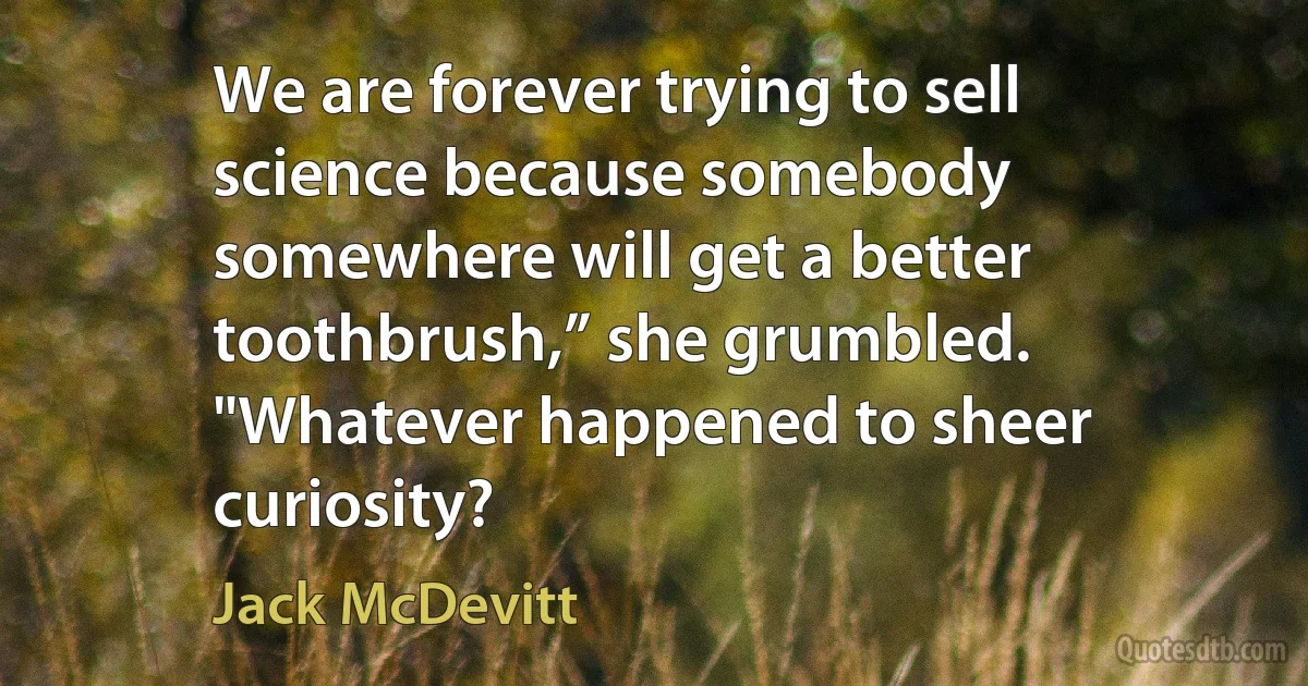 We are forever trying to sell science because somebody somewhere will get a better toothbrush,” she grumbled. "Whatever happened to sheer curiosity? (Jack McDevitt)