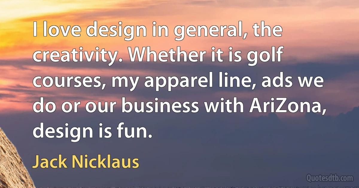 I love design in general, the creativity. Whether it is golf courses, my apparel line, ads we do or our business with AriZona, design is fun. (Jack Nicklaus)