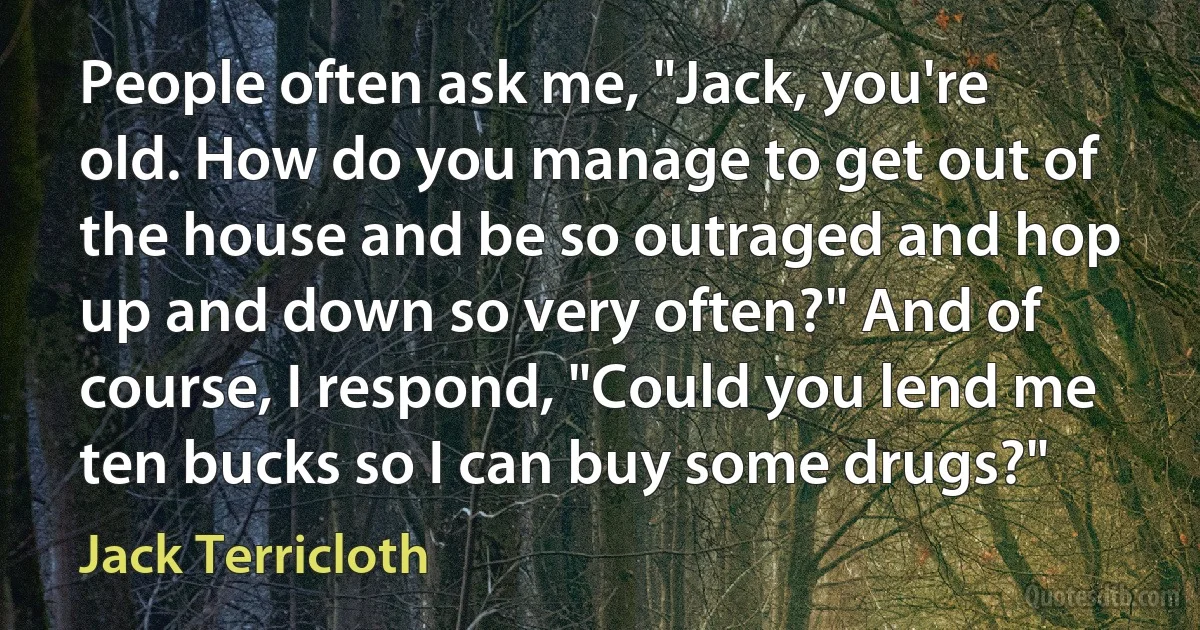 People often ask me, "Jack, you're old. How do you manage to get out of the house and be so outraged and hop up and down so very often?" And of course, I respond, "Could you lend me ten bucks so I can buy some drugs?" (Jack Terricloth)