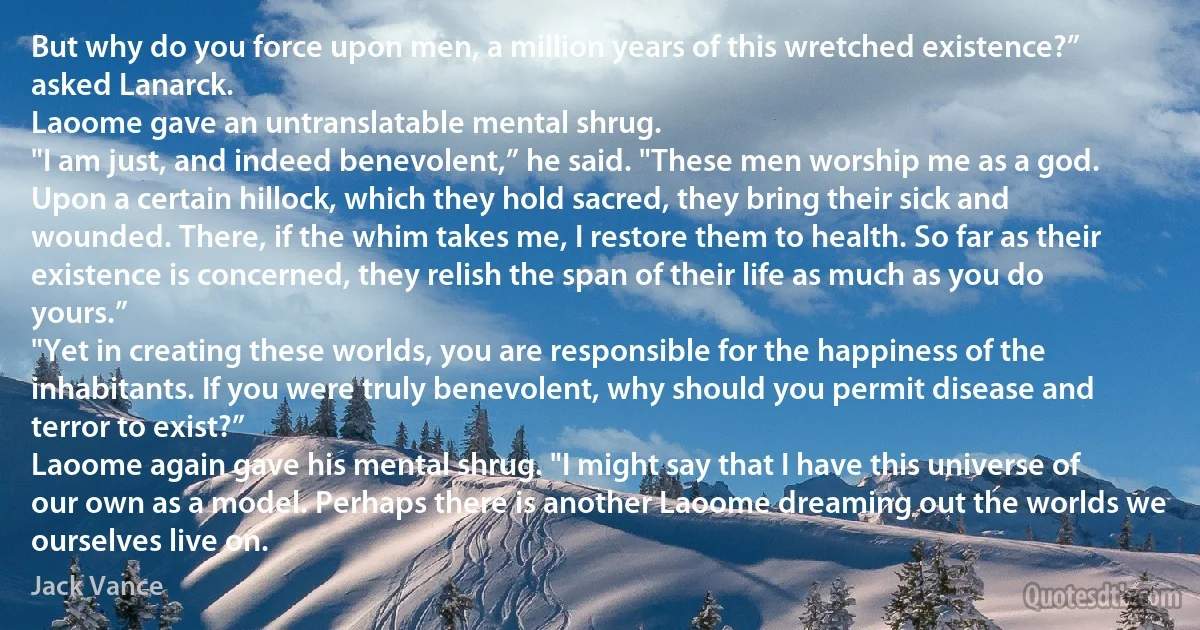 But why do you force upon men, a million years of this wretched existence?” asked Lanarck.
Laoome gave an untranslatable mental shrug.
"I am just, and indeed benevolent,” he said. "These men worship me as a god. Upon a certain hillock, which they hold sacred, they bring their sick and wounded. There, if the whim takes me, I restore them to health. So far as their existence is concerned, they relish the span of their life as much as you do yours.”
"Yet in creating these worlds, you are responsible for the happiness of the inhabitants. If you were truly benevolent, why should you permit disease and terror to exist?”
Laoome again gave his mental shrug. "I might say that I have this universe of our own as a model. Perhaps there is another Laoome dreaming out the worlds we ourselves live on. (Jack Vance)