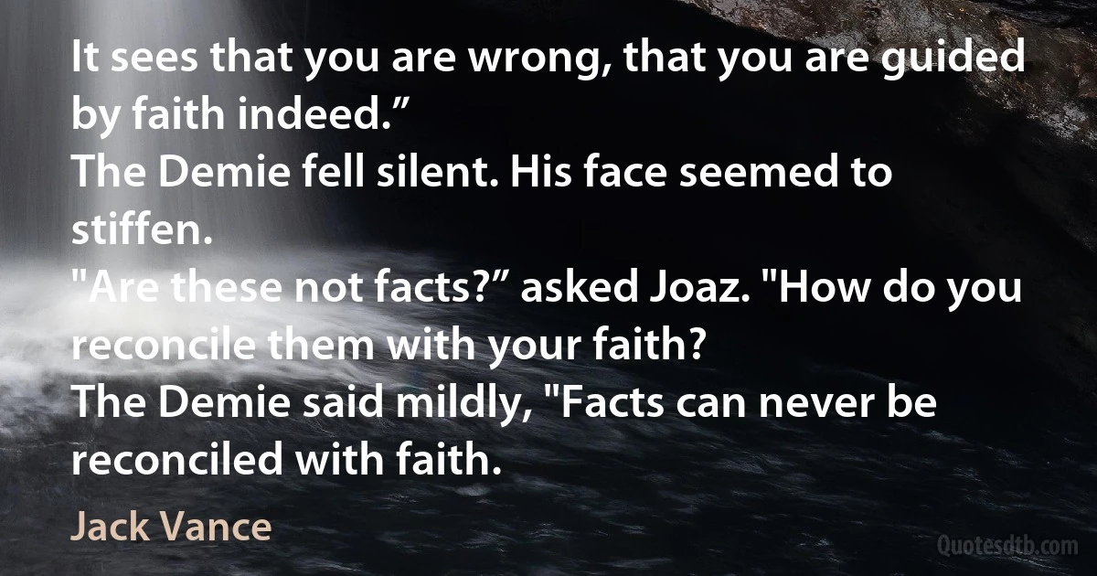 It sees that you are wrong, that you are guided by faith indeed.”
The Demie fell silent. His face seemed to stiffen.
"Are these not facts?” asked Joaz. "How do you reconcile them with your faith?
The Demie said mildly, "Facts can never be reconciled with faith. (Jack Vance)