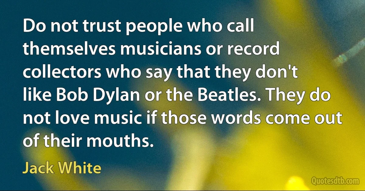 Do not trust people who call themselves musicians or record collectors who say that they don't like Bob Dylan or the Beatles. They do not love music if those words come out of their mouths. (Jack White)