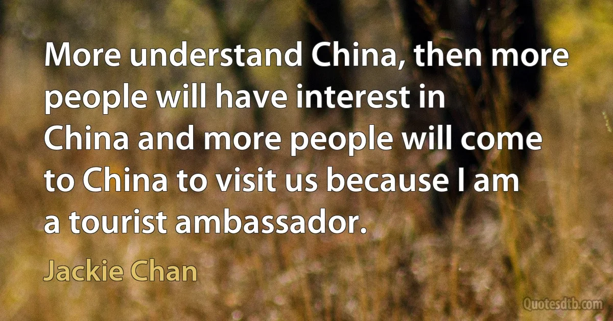 More understand China, then more people will have interest in China and more people will come to China to visit us because I am a tourist ambassador. (Jackie Chan)