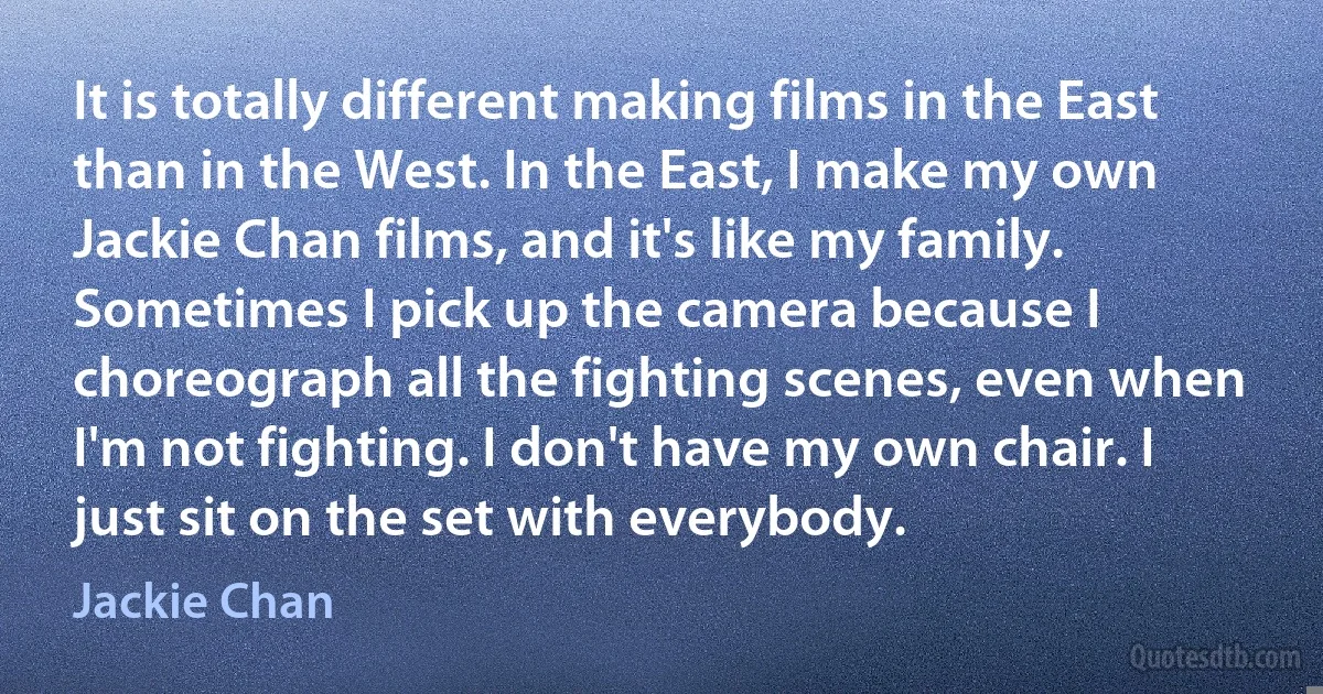 It is totally different making films in the East than in the West. In the East, I make my own Jackie Chan films, and it's like my family. Sometimes I pick up the camera because I choreograph all the fighting scenes, even when I'm not fighting. I don't have my own chair. I just sit on the set with everybody. (Jackie Chan)