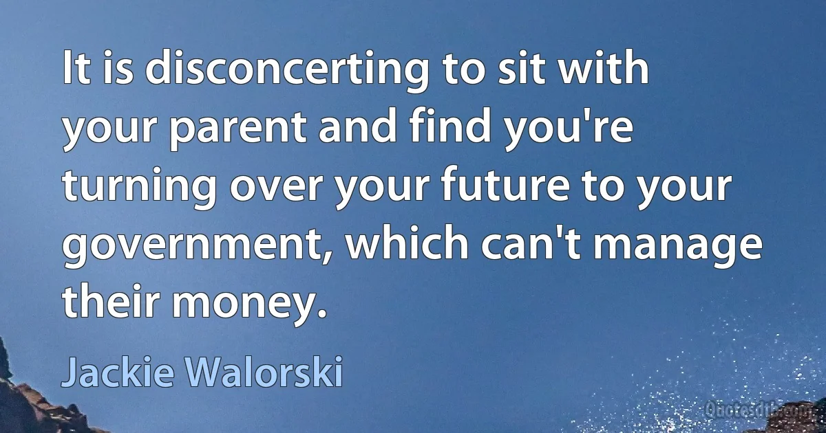 It is disconcerting to sit with your parent and find you're turning over your future to your government, which can't manage their money. (Jackie Walorski)