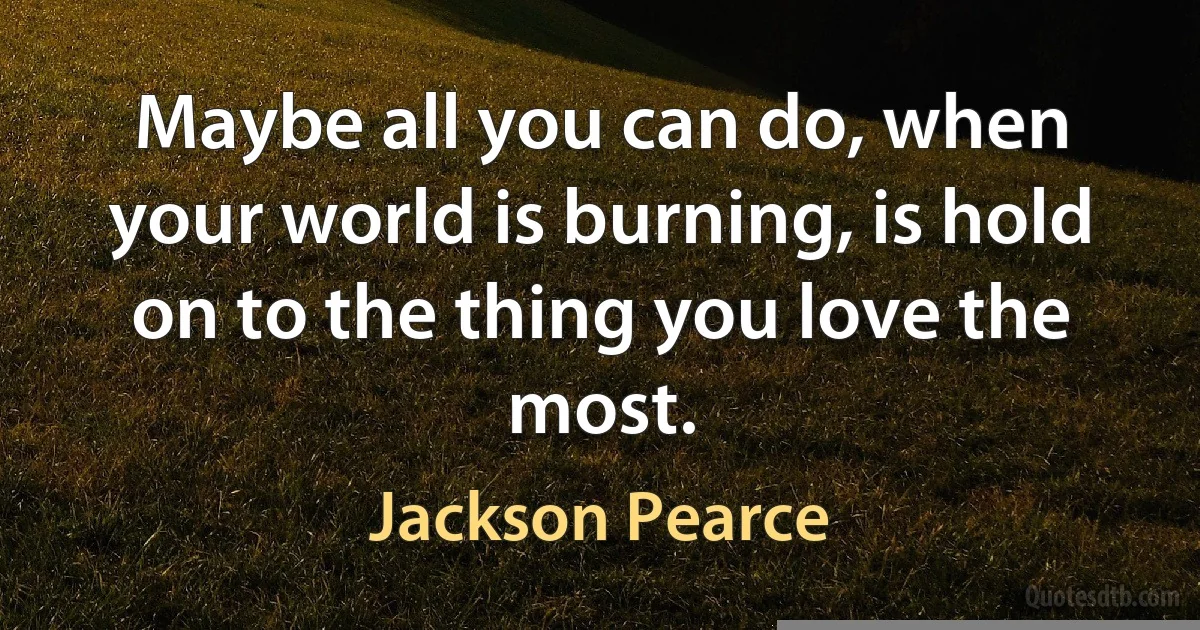 Maybe all you can do, when your world is burning, is hold on to the thing you love the most. (Jackson Pearce)