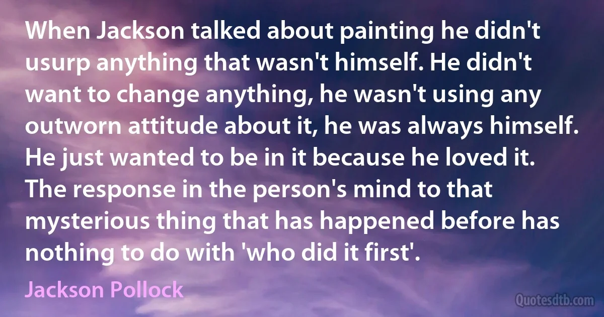 When Jackson talked about painting he didn't usurp anything that wasn't himself. He didn't want to change anything, he wasn't using any outworn attitude about it, he was always himself. He just wanted to be in it because he loved it. The response in the person's mind to that mysterious thing that has happened before has nothing to do with 'who did it first'. (Jackson Pollock)