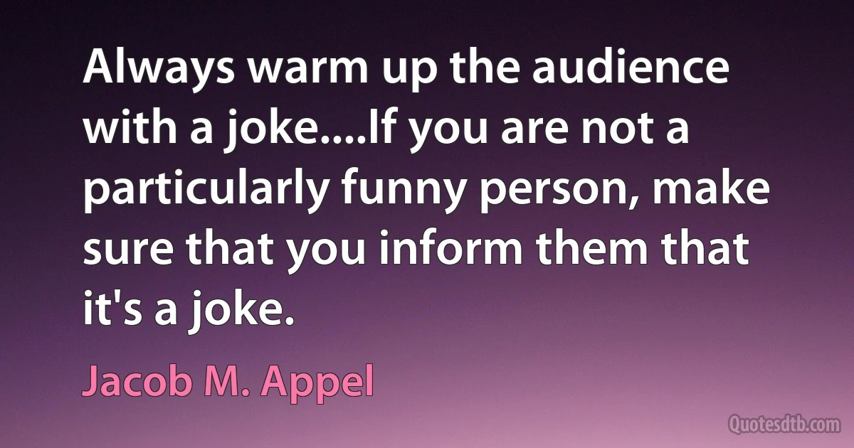 Always warm up the audience with a joke....If you are not a particularly funny person, make sure that you inform them that it's a joke. (Jacob M. Appel)