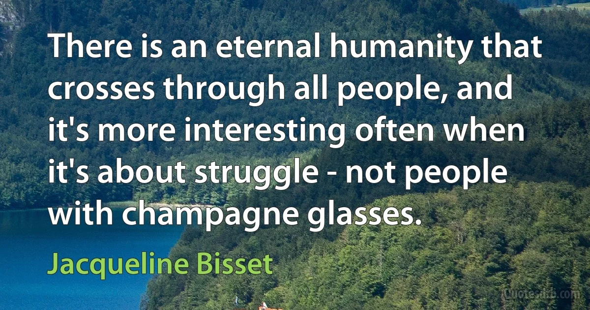 There is an eternal humanity that crosses through all people, and it's more interesting often when it's about struggle - not people with champagne glasses. (Jacqueline Bisset)