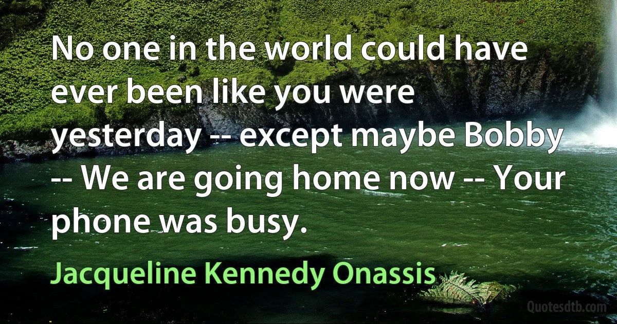 No one in the world could have ever been like you were yesterday -- except maybe Bobby -- We are going home now -- Your phone was busy. (Jacqueline Kennedy Onassis)