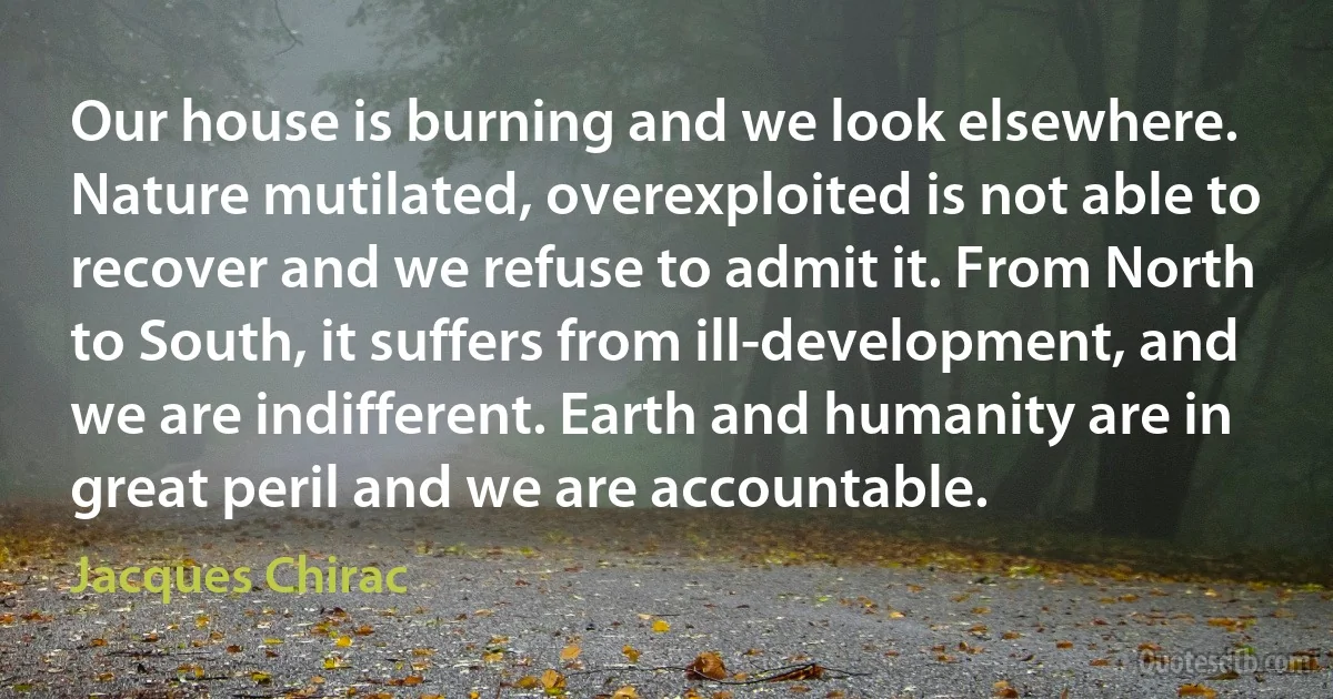 Our house is burning and we look elsewhere. Nature mutilated, overexploited is not able to recover and we refuse to admit it. From North to South, it suffers from ill-development, and we are indifferent. Earth and humanity are in great peril and we are accountable. (Jacques Chirac)