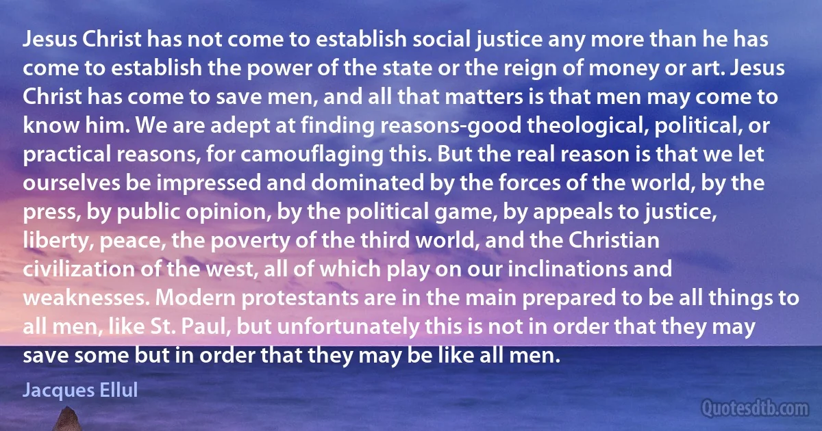 Jesus Christ has not come to establish social justice any more than he has come to establish the power of the state or the reign of money or art. Jesus Christ has come to save men, and all that matters is that men may come to know him. We are adept at finding reasons-good theological, political, or practical reasons, for camouflaging this. But the real reason is that we let ourselves be impressed and dominated by the forces of the world, by the press, by public opinion, by the political game, by appeals to justice, liberty, peace, the poverty of the third world, and the Christian civilization of the west, all of which play on our inclinations and weaknesses. Modern protestants are in the main prepared to be all things to all men, like St. Paul, but unfortunately this is not in order that they may save some but in order that they may be like all men. (Jacques Ellul)