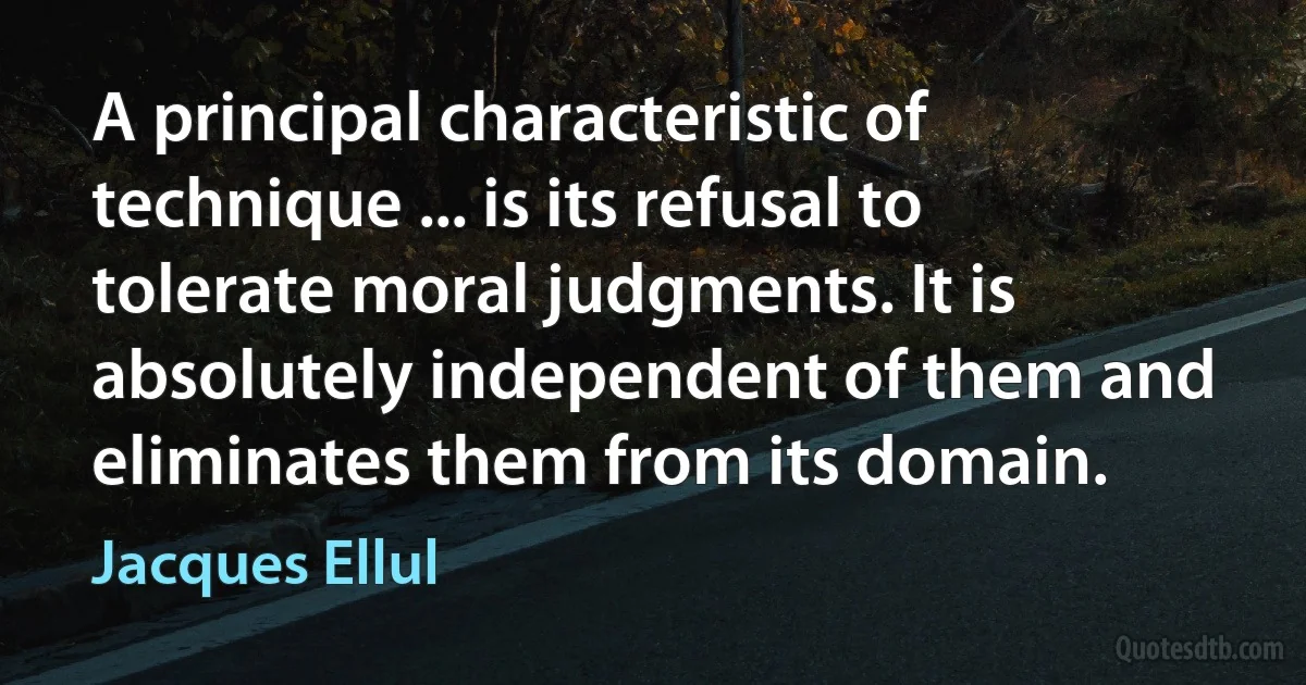 A principal characteristic of technique ... is its refusal to tolerate moral judgments. It is absolutely independent of them and eliminates them from its domain. (Jacques Ellul)