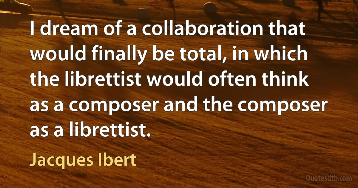 I dream of a collaboration that would finally be total, in which the librettist would often think as a composer and the composer as a librettist. (Jacques Ibert)