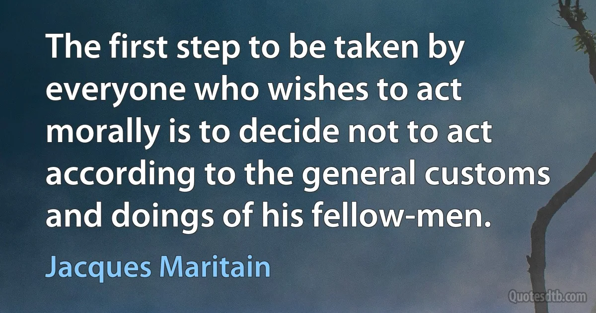 The first step to be taken by everyone who wishes to act morally is to decide not to act according to the general customs and doings of his fellow-men. (Jacques Maritain)