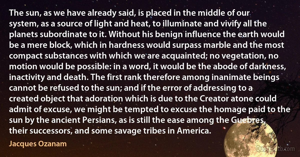 The sun, as we have already said, is placed in the middle of our system, as a source of light and heat, to illuminate and vivify all the planets subordinate to it. Without his benign influence the earth would be a mere block, which in hardness would surpass marble and the most compact substances with which we are acquainted; no vegetation, no motion would be possible: in a word, it would be the abode of darkness, inactivity and death. The first rank therefore among inanimate beings cannot be refused to the sun; and if the error of addressing to a created object that adoration which is due to the Creator atone could admit of excuse, we might be tempted to excuse the homage paid to the sun by the ancient Persians, as is still the ease among the Guebres, their successors, and some savage tribes in America. (Jacques Ozanam)