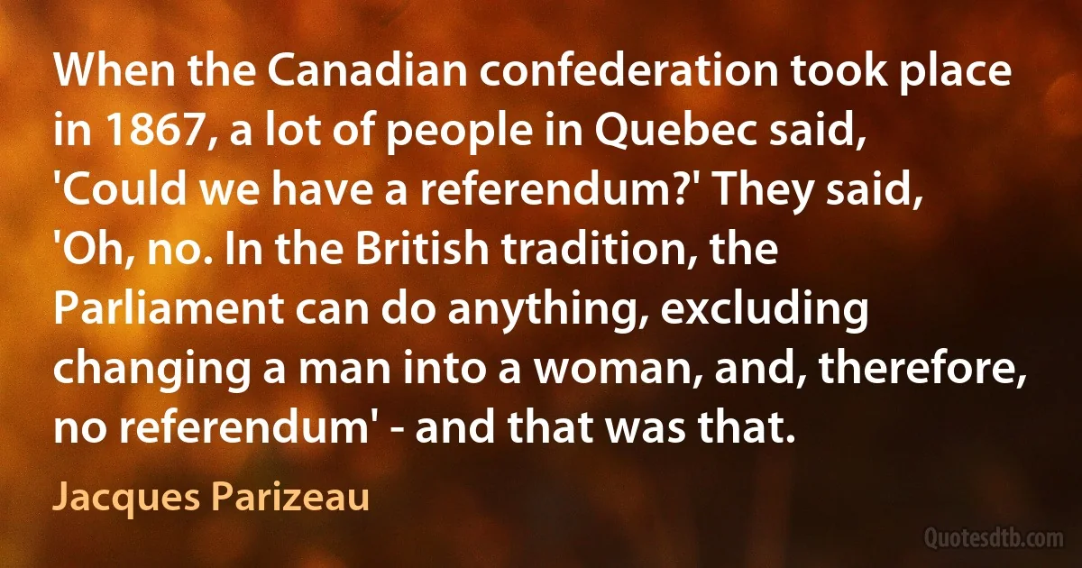 When the Canadian confederation took place in 1867, a lot of people in Quebec said, 'Could we have a referendum?' They said, 'Oh, no. In the British tradition, the Parliament can do anything, excluding changing a man into a woman, and, therefore, no referendum' - and that was that. (Jacques Parizeau)