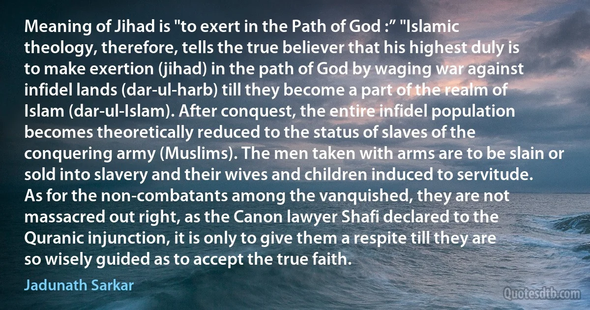 Meaning of Jihad is "to exert in the Path of God :” "Islamic theology, therefore, tells the true believer that his highest duly is to make exertion (jihad) in the path of God by waging war against infidel lands (dar-ul-harb) till they become a part of the realm of Islam (dar-ul-Islam). After conquest, the entire infidel population becomes theoretically reduced to the status of slaves of the conquering army (Muslims). The men taken with arms are to be slain or sold into slavery and their wives and children induced to servitude. As for the non-combatants among the vanquished, they are not massacred out right, as the Canon lawyer Shafi declared to the Quranic injunction, it is only to give them a respite till they are so wisely guided as to accept the true faith. (Jadunath Sarkar)