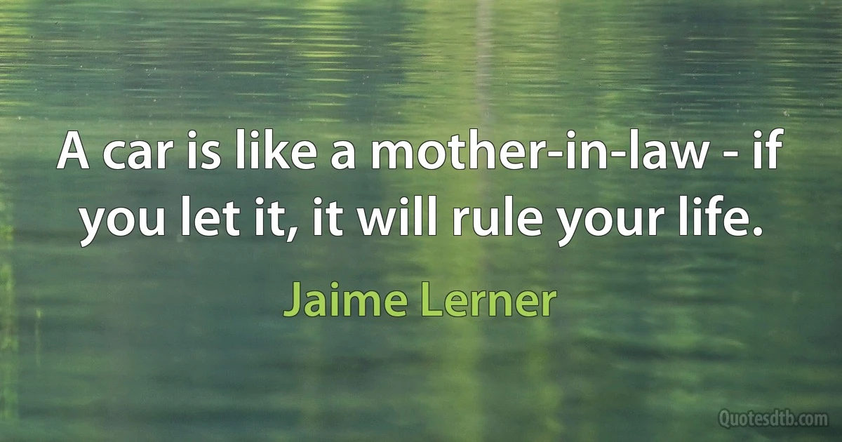 A car is like a mother-in-law - if you let it, it will rule your life. (Jaime Lerner)