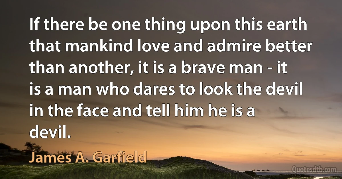 If there be one thing upon this earth that mankind love and admire better than another, it is a brave man - it is a man who dares to look the devil in the face and tell him he is a devil. (James A. Garfield)