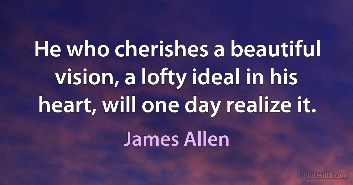 He who cherishes a beautiful vision, a lofty ideal in his heart, will one day realize it. (James Allen)