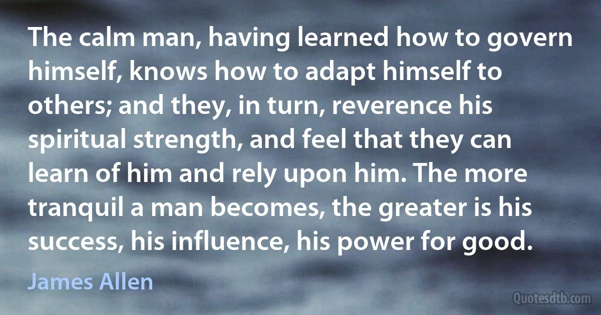 The calm man, having learned how to govern himself, knows how to adapt himself to others; and they, in turn, reverence his spiritual strength, and feel that they can learn of him and rely upon him. The more tranquil a man becomes, the greater is his success, his influence, his power for good. (James Allen)