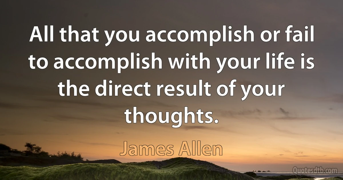 All that you accomplish or fail to accomplish with your life is the direct result of your thoughts. (James Allen)