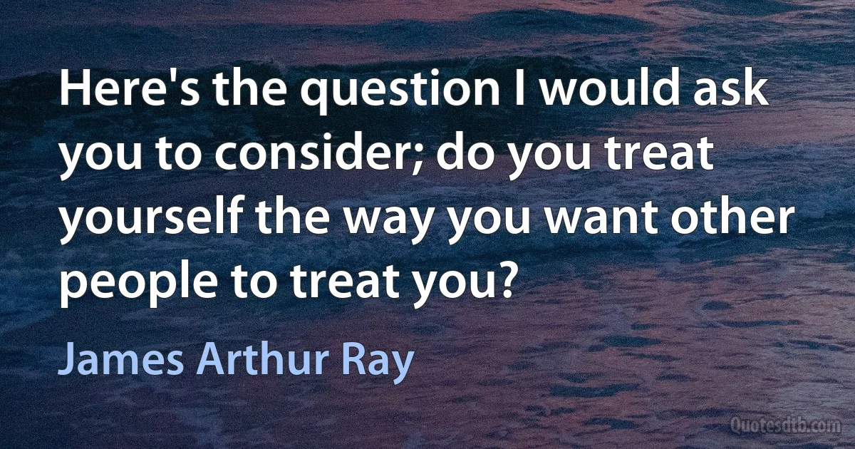 Here's the question I would ask you to consider; do you treat yourself the way you want other people to treat you? (James Arthur Ray)