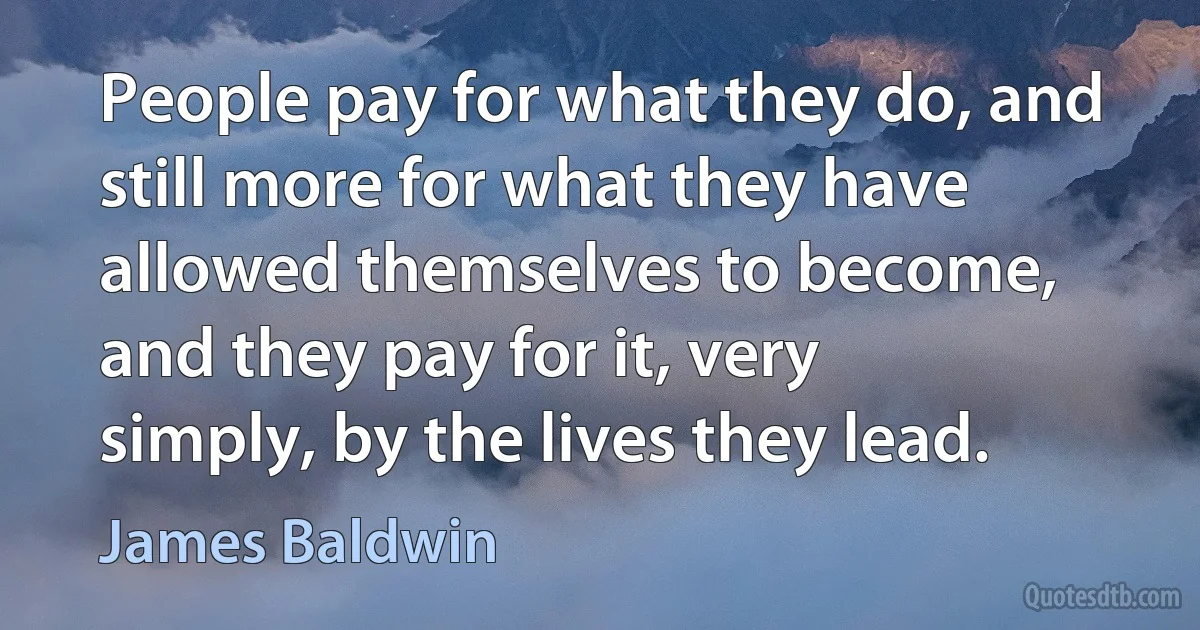 People pay for what they do, and still more for what they have allowed themselves to become, and they pay for it, very simply, by the lives they lead. (James Baldwin)