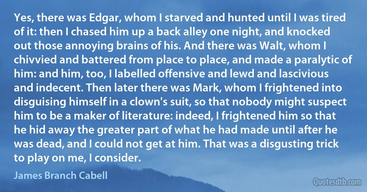 Yes, there was Edgar, whom I starved and hunted until I was tired of it: then I chased him up a back alley one night, and knocked out those annoying brains of his. And there was Walt, whom I chivvied and battered from place to place, and made a paralytic of him: and him, too, I labelled offensive and lewd and lascivious and indecent. Then later there was Mark, whom I frightened into disguising himself in a clown's suit, so that nobody might suspect him to be a maker of literature: indeed, I frightened him so that he hid away the greater part of what he had made until after he was dead, and I could not get at him. That was a disgusting trick to play on me, I consider. (James Branch Cabell)