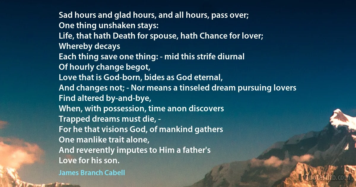 Sad hours and glad hours, and all hours, pass over;
One thing unshaken stays:
Life, that hath Death for spouse, hath Chance for lover;
Whereby decays
Each thing save one thing: - mid this strife diurnal
Of hourly change begot,
Love that is God-born, bides as God eternal,
And changes not; - Nor means a tinseled dream pursuing lovers
Find altered by-and-bye,
When, with possession, time anon discovers
Trapped dreams must die, -
For he that visions God, of mankind gathers
One manlike trait alone,
And reverently imputes to Him a father's
Love for his son. (James Branch Cabell)