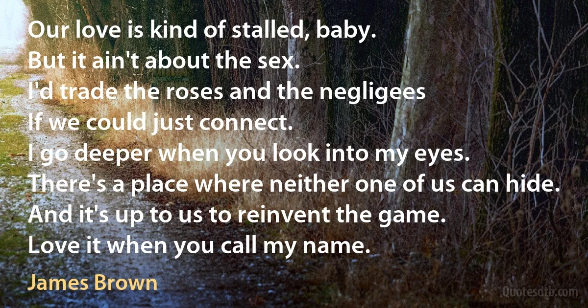 Our love is kind of stalled, baby.
But it ain't about the sex.
I'd trade the roses and the negligees
If we could just connect.
I go deeper when you look into my eyes.
There's a place where neither one of us can hide.
And it's up to us to reinvent the game.
Love it when you call my name. (James Brown)