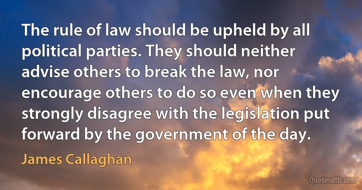 The rule of law should be upheld by all political parties. They should neither advise others to break the law, nor encourage others to do so even when they strongly disagree with the legislation put forward by the government of the day. (James Callaghan)