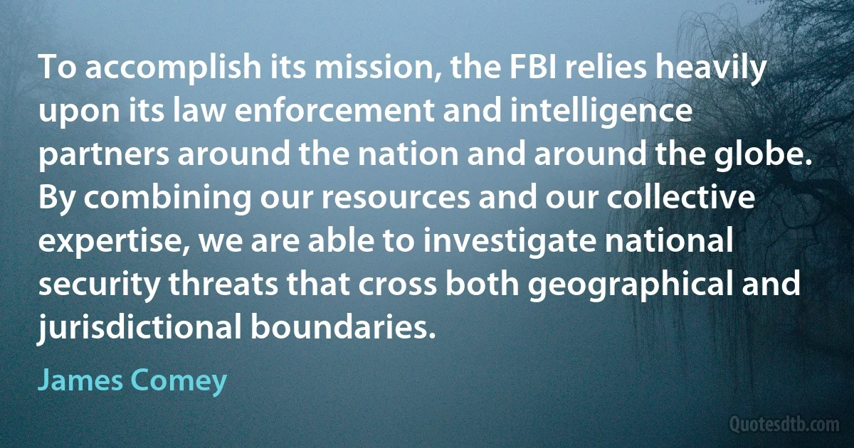 To accomplish its mission, the FBI relies heavily upon its law enforcement and intelligence partners around the nation and around the globe. By combining our resources and our collective expertise, we are able to investigate national security threats that cross both geographical and jurisdictional boundaries. (James Comey)