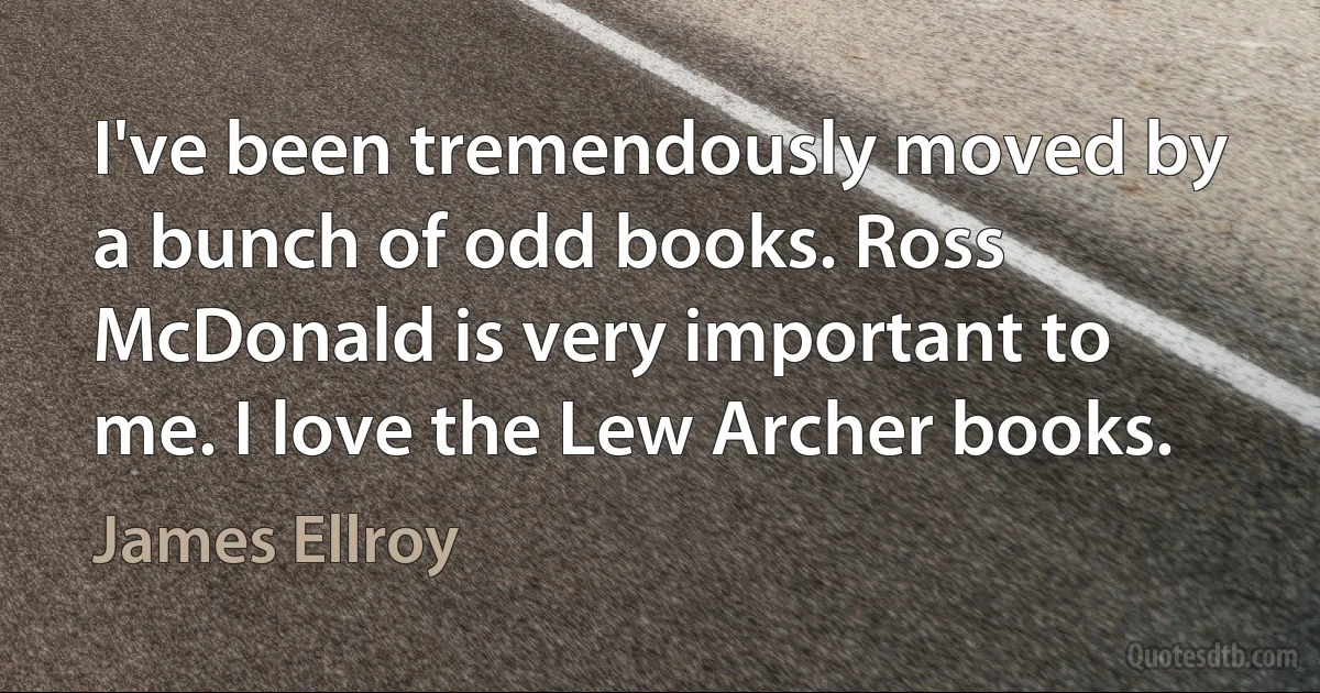 I've been tremendously moved by a bunch of odd books. Ross McDonald is very important to me. I love the Lew Archer books. (James Ellroy)