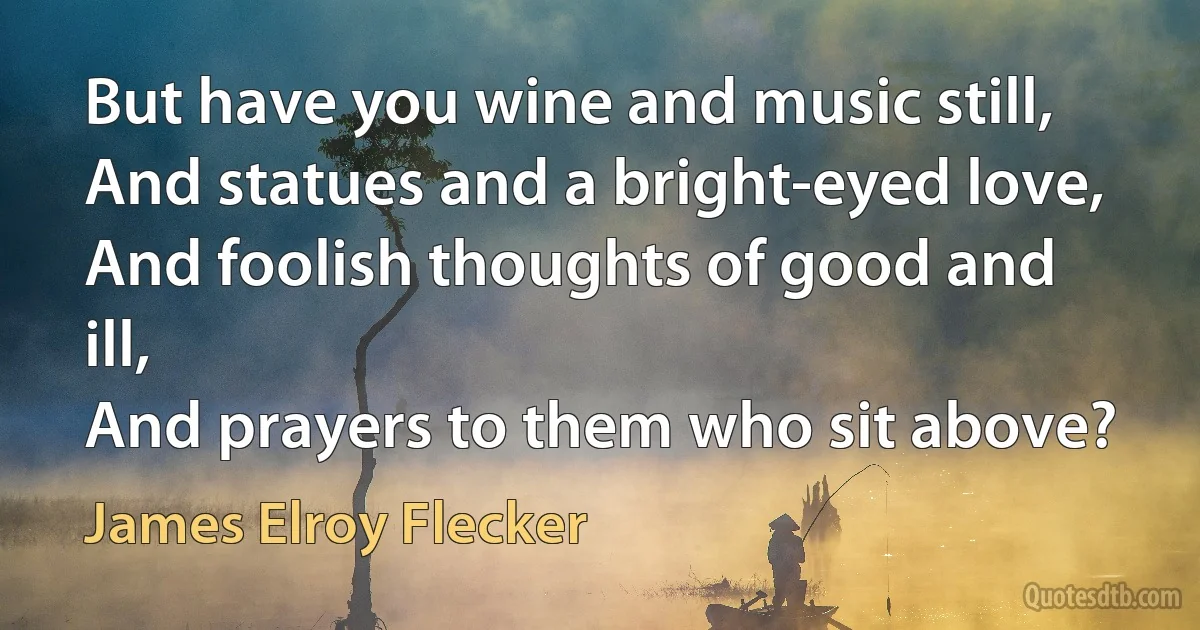 But have you wine and music still,
And statues and a bright-eyed love,
And foolish thoughts of good and ill,
And prayers to them who sit above? (James Elroy Flecker)