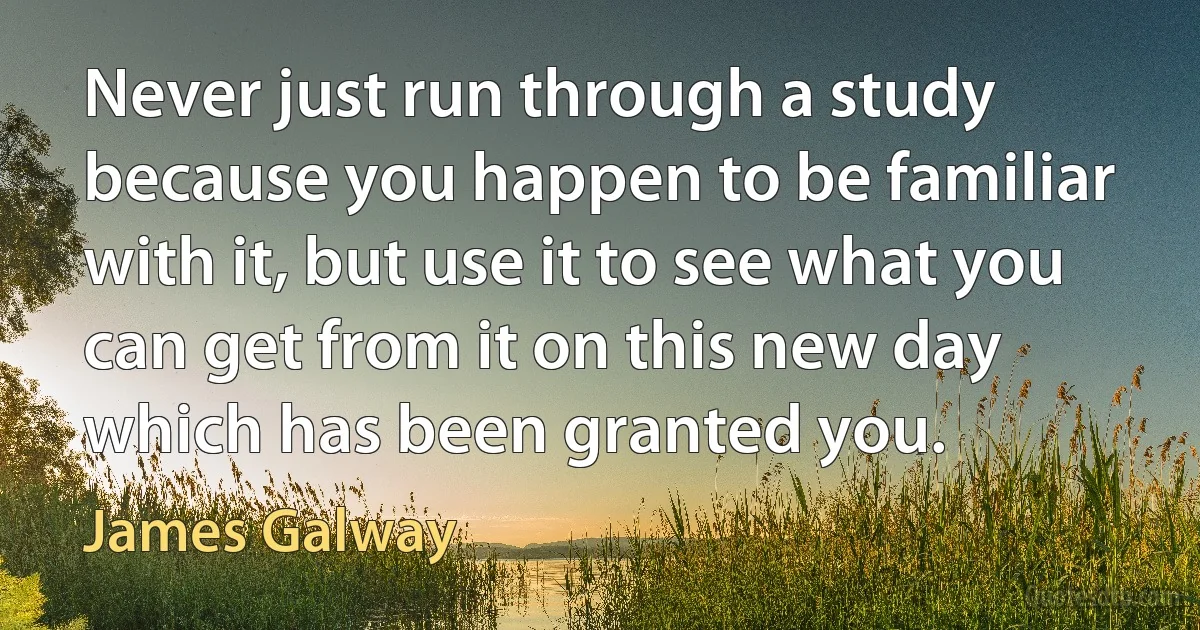 Never just run through a study because you happen to be familiar with it, but use it to see what you can get from it on this new day which has been granted you. (James Galway)