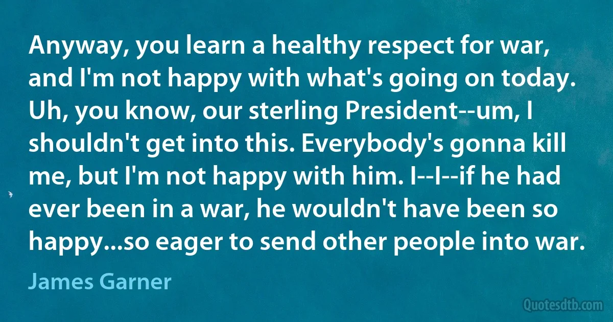 Anyway, you learn a healthy respect for war, and I'm not happy with what's going on today. Uh, you know, our sterling President--um, I shouldn't get into this. Everybody's gonna kill me, but I'm not happy with him. I--I--if he had ever been in a war, he wouldn't have been so happy...so eager to send other people into war. (James Garner)