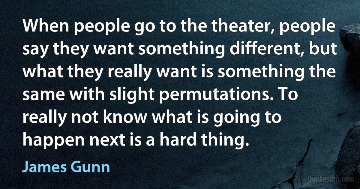 When people go to the theater, people say they want something different, but what they really want is something the same with slight permutations. To really not know what is going to happen next is a hard thing. (James Gunn)