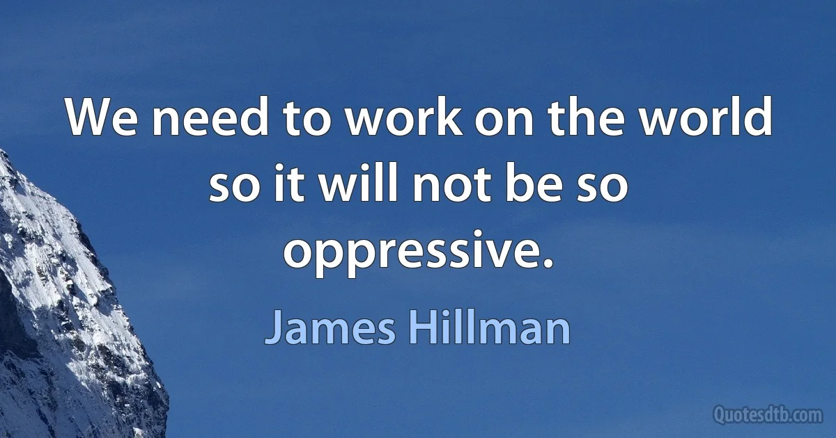 We need to work on the world so it will not be so oppressive. (James Hillman)